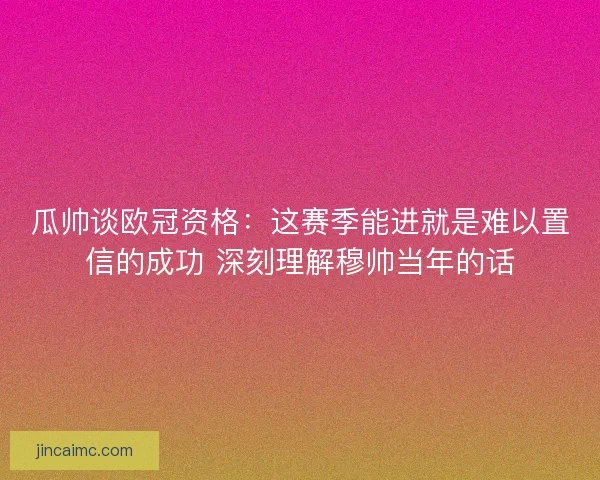 瓜帅谈欧冠资格：这赛季能进就是难以置信的成功 深刻理解穆帅当年的话