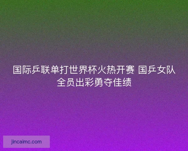 国际乒联单打世界杯火热开赛 国乒女队全员出彩勇夺佳绩