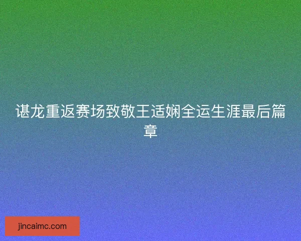 谌龙重返赛场致敬王适娴全运生涯最后篇章