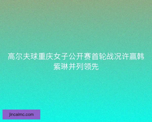 高尔夫球重庆女子公开赛首轮战况许赢韩紫琳并列领先