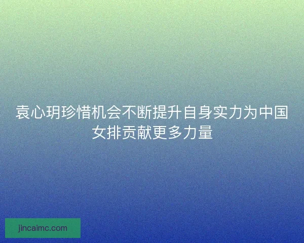 袁心玥珍惜机会不断提升自身实力为中国女排贡献更多力量