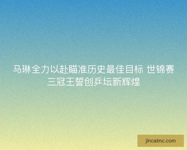 马琳全力以赴瞄准历史最佳目标 世锦赛三冠王誓创乒坛新辉煌