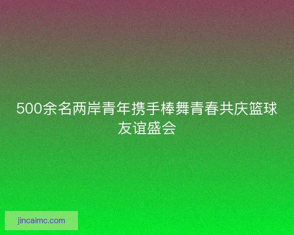 500余名两岸青年携手棒舞青春共庆篮球友谊盛会