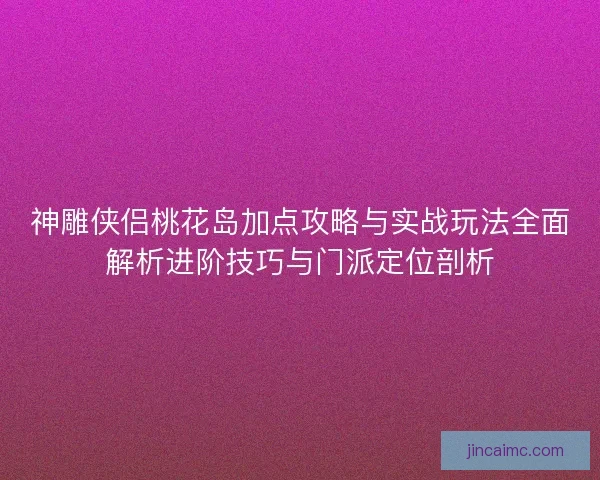 神雕侠侣桃花岛加点攻略与实战玩法全面解析进阶技巧与门派定位剖析
