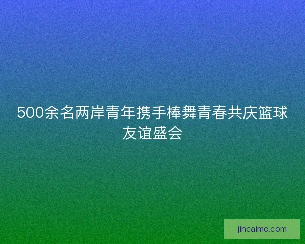 500余名两岸青年携手棒舞青春共庆篮球友谊盛会