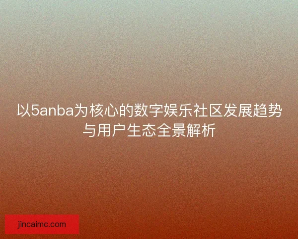 以5anba为核心的数字娱乐社区发展趋势与用户生态全景解析