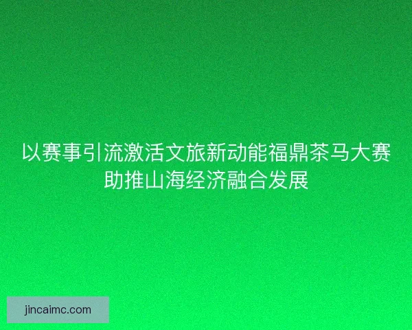 以赛事引流激活文旅新动能福鼎茶马大赛助推山海经济融合发展