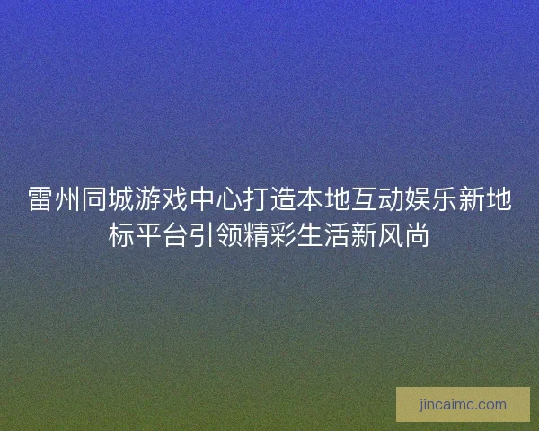 雷州同城游戏中心打造本地互动娱乐新地标平台引领精彩生活新风尚