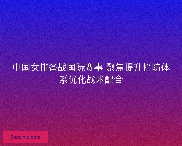 中国女排备战国际赛事 聚焦提升拦防体系优化战术配合