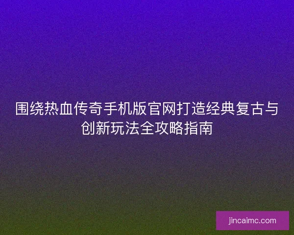 围绕热血传奇手机版官网打造经典复古与创新玩法全攻略指南