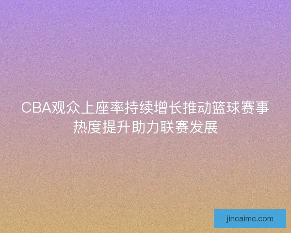 CBA观众上座率持续增长推动篮球赛事热度提升助力联赛发展