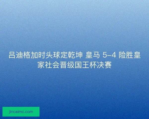 吕迪格加时头球定乾坤 皇马 5-4 险胜皇家社会晋级国王杯决赛